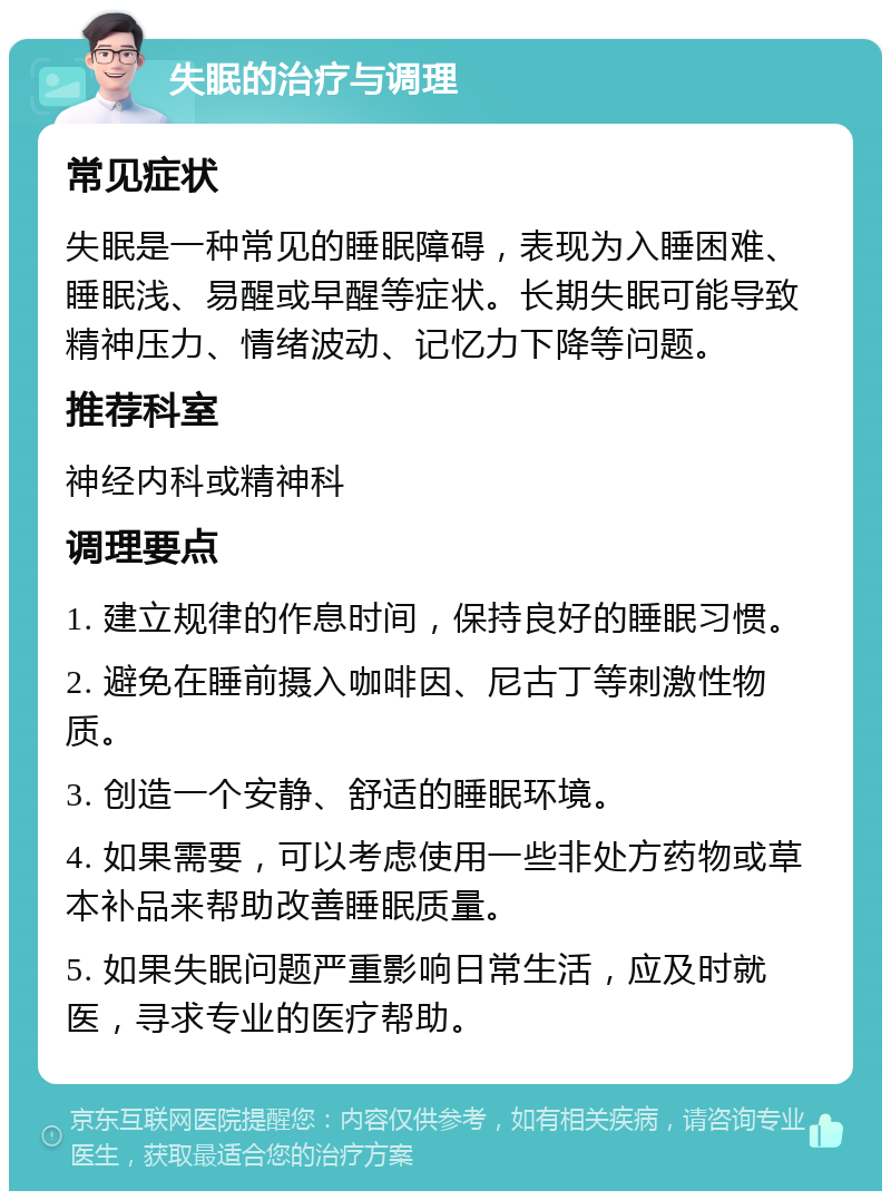 失眠的治疗与调理 常见症状 失眠是一种常见的睡眠障碍，表现为入睡困难、睡眠浅、易醒或早醒等症状。长期失眠可能导致精神压力、情绪波动、记忆力下降等问题。 推荐科室 神经内科或精神科 调理要点 1. 建立规律的作息时间，保持良好的睡眠习惯。 2. 避免在睡前摄入咖啡因、尼古丁等刺激性物质。 3. 创造一个安静、舒适的睡眠环境。 4. 如果需要，可以考虑使用一些非处方药物或草本补品来帮助改善睡眠质量。 5. 如果失眠问题严重影响日常生活，应及时就医，寻求专业的医疗帮助。