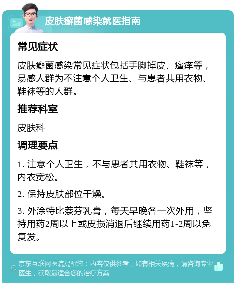 皮肤癣菌感染就医指南 常见症状 皮肤癣菌感染常见症状包括手脚掉皮、瘙痒等，易感人群为不注意个人卫生、与患者共用衣物、鞋袜等的人群。 推荐科室 皮肤科 调理要点 1. 注意个人卫生，不与患者共用衣物、鞋袜等，内衣宽松。 2. 保持皮肤部位干燥。 3. 外涂特比萘芬乳膏，每天早晚各一次外用，坚持用药2周以上或皮损消退后继续用药1-2周以免复发。