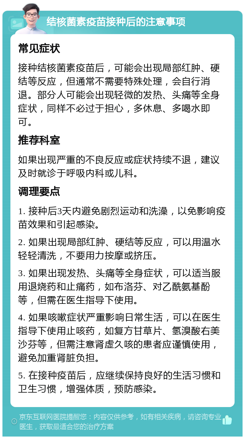 结核菌素疫苗接种后的注意事项 常见症状 接种结核菌素疫苗后，可能会出现局部红肿、硬结等反应，但通常不需要特殊处理，会自行消退。部分人可能会出现轻微的发热、头痛等全身症状，同样不必过于担心，多休息、多喝水即可。 推荐科室 如果出现严重的不良反应或症状持续不退，建议及时就诊于呼吸内科或儿科。 调理要点 1. 接种后3天内避免剧烈运动和洗澡，以免影响疫苗效果和引起感染。 2. 如果出现局部红肿、硬结等反应，可以用温水轻轻清洗，不要用力按摩或挤压。 3. 如果出现发热、头痛等全身症状，可以适当服用退烧药和止痛药，如布洛芬、对乙酰氨基酚等，但需在医生指导下使用。 4. 如果咳嗽症状严重影响日常生活，可以在医生指导下使用止咳药，如复方甘草片、氢溴酸右美沙芬等，但需注意肾虚久咳的患者应谨慎使用，避免加重肾脏负担。 5. 在接种疫苗后，应继续保持良好的生活习惯和卫生习惯，增强体质，预防感染。