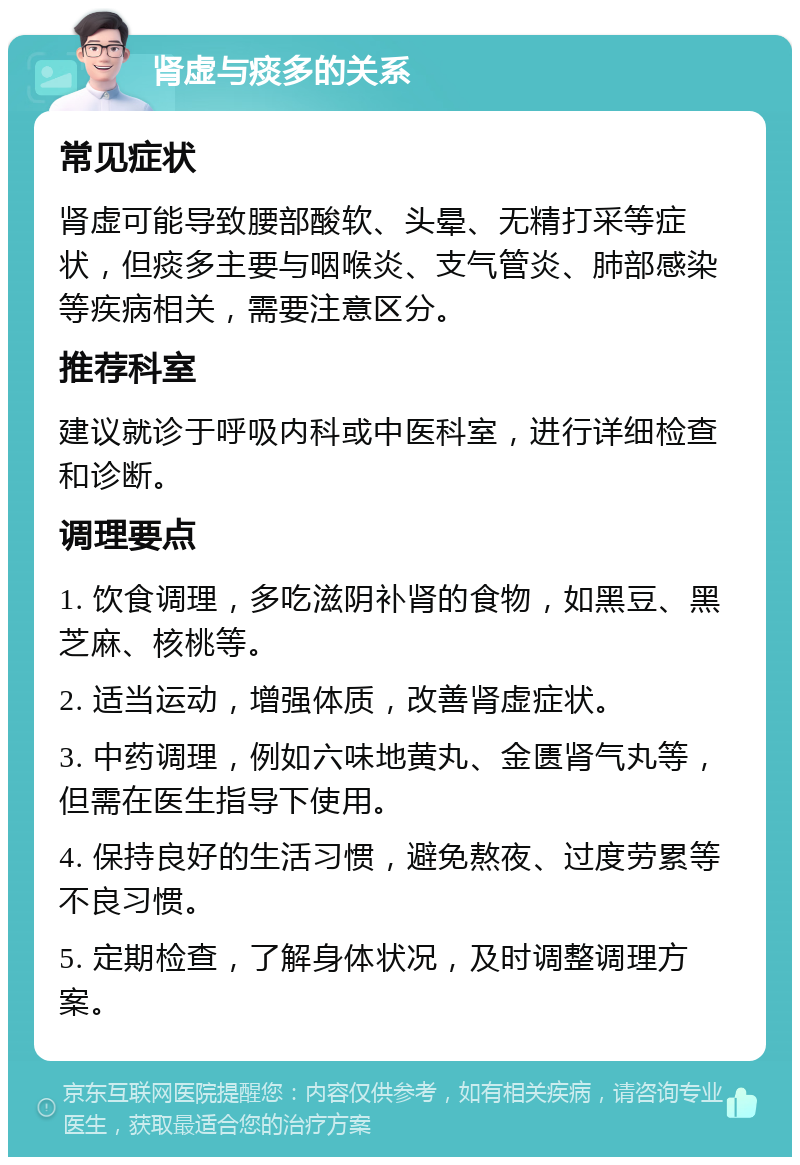 肾虚与痰多的关系 常见症状 肾虚可能导致腰部酸软、头晕、无精打采等症状，但痰多主要与咽喉炎、支气管炎、肺部感染等疾病相关，需要注意区分。 推荐科室 建议就诊于呼吸内科或中医科室，进行详细检查和诊断。 调理要点 1. 饮食调理，多吃滋阴补肾的食物，如黑豆、黑芝麻、核桃等。 2. 适当运动，增强体质，改善肾虚症状。 3. 中药调理，例如六味地黄丸、金匮肾气丸等，但需在医生指导下使用。 4. 保持良好的生活习惯，避免熬夜、过度劳累等不良习惯。 5. 定期检查，了解身体状况，及时调整调理方案。