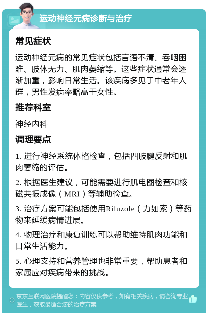 运动神经元病诊断与治疗 常见症状 运动神经元病的常见症状包括言语不清、吞咽困难、肢体无力、肌肉萎缩等。这些症状通常会逐渐加重，影响日常生活。该疾病多见于中老年人群，男性发病率略高于女性。 推荐科室 神经内科 调理要点 1. 进行神经系统体格检查，包括四肢腱反射和肌肉萎缩的评估。 2. 根据医生建议，可能需要进行肌电图检查和核磁共振成像（MRI）等辅助检查。 3. 治疗方案可能包括使用Riluzole（力如索）等药物来延缓病情进展。 4. 物理治疗和康复训练可以帮助维持肌肉功能和日常生活能力。 5. 心理支持和营养管理也非常重要，帮助患者和家属应对疾病带来的挑战。