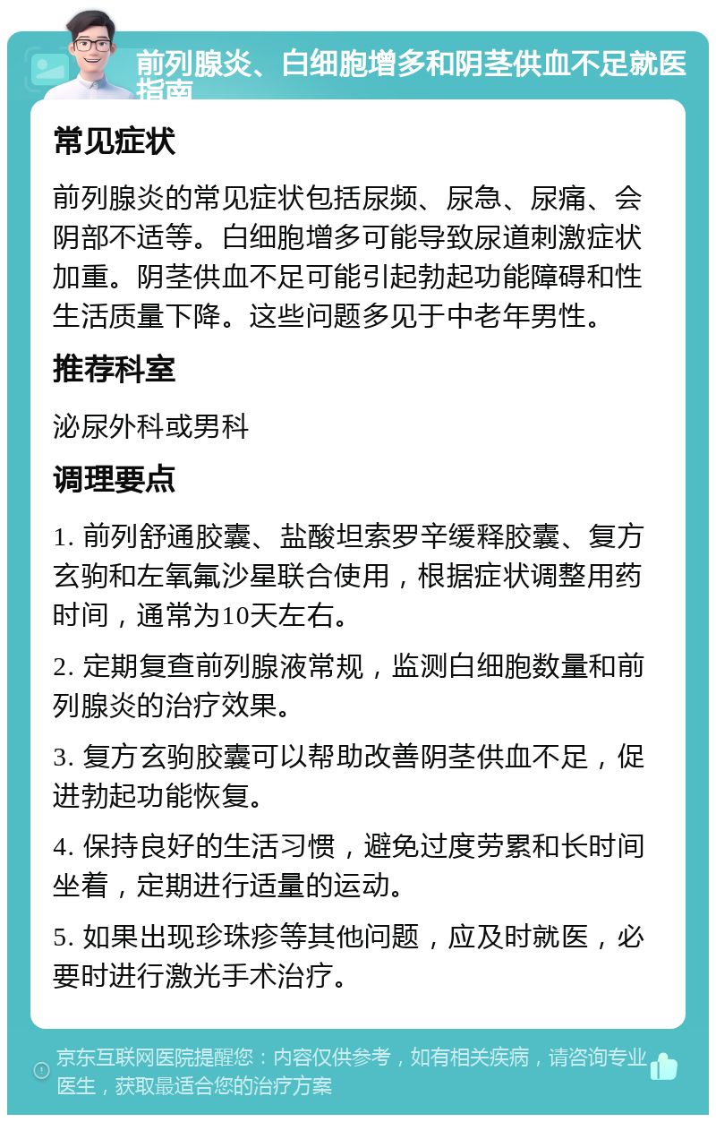 前列腺炎、白细胞增多和阴茎供血不足就医指南 常见症状 前列腺炎的常见症状包括尿频、尿急、尿痛、会阴部不适等。白细胞增多可能导致尿道刺激症状加重。阴茎供血不足可能引起勃起功能障碍和性生活质量下降。这些问题多见于中老年男性。 推荐科室 泌尿外科或男科 调理要点 1. 前列舒通胶囊、盐酸坦索罗辛缓释胶囊、复方玄驹和左氧氟沙星联合使用，根据症状调整用药时间，通常为10天左右。 2. 定期复查前列腺液常规，监测白细胞数量和前列腺炎的治疗效果。 3. 复方玄驹胶囊可以帮助改善阴茎供血不足，促进勃起功能恢复。 4. 保持良好的生活习惯，避免过度劳累和长时间坐着，定期进行适量的运动。 5. 如果出现珍珠疹等其他问题，应及时就医，必要时进行激光手术治疗。