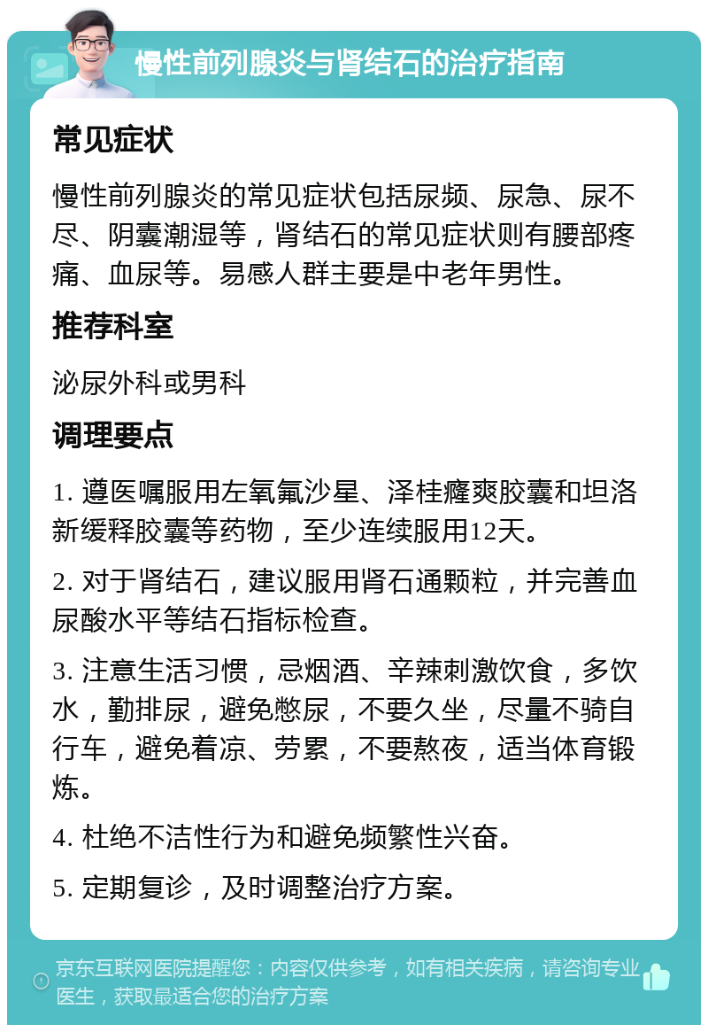 慢性前列腺炎与肾结石的治疗指南 常见症状 慢性前列腺炎的常见症状包括尿频、尿急、尿不尽、阴囊潮湿等，肾结石的常见症状则有腰部疼痛、血尿等。易感人群主要是中老年男性。 推荐科室 泌尿外科或男科 调理要点 1. 遵医嘱服用左氧氟沙星、泽桂癃爽胶囊和坦洛新缓释胶囊等药物，至少连续服用12天。 2. 对于肾结石，建议服用肾石通颗粒，并完善血尿酸水平等结石指标检查。 3. 注意生活习惯，忌烟酒、辛辣刺激饮食，多饮水，勤排尿，避免憋尿，不要久坐，尽量不骑自行车，避免着凉、劳累，不要熬夜，适当体育锻炼。 4. 杜绝不洁性行为和避免频繁性兴奋。 5. 定期复诊，及时调整治疗方案。