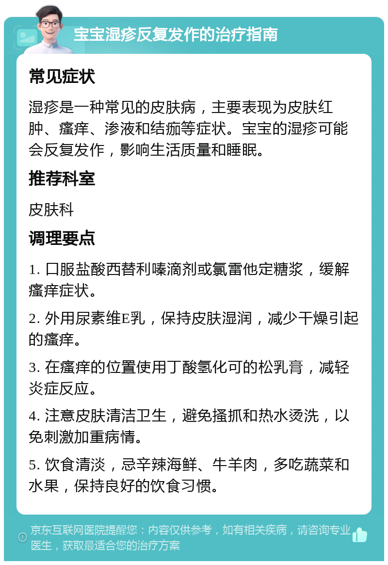 宝宝湿疹反复发作的治疗指南 常见症状 湿疹是一种常见的皮肤病，主要表现为皮肤红肿、瘙痒、渗液和结痂等症状。宝宝的湿疹可能会反复发作，影响生活质量和睡眠。 推荐科室 皮肤科 调理要点 1. 口服盐酸西替利嗪滴剂或氯雷他定糖浆，缓解瘙痒症状。 2. 外用尿素维E乳，保持皮肤湿润，减少干燥引起的瘙痒。 3. 在瘙痒的位置使用丁酸氢化可的松乳膏，减轻炎症反应。 4. 注意皮肤清洁卫生，避免搔抓和热水烫洗，以免刺激加重病情。 5. 饮食清淡，忌辛辣海鲜、牛羊肉，多吃蔬菜和水果，保持良好的饮食习惯。