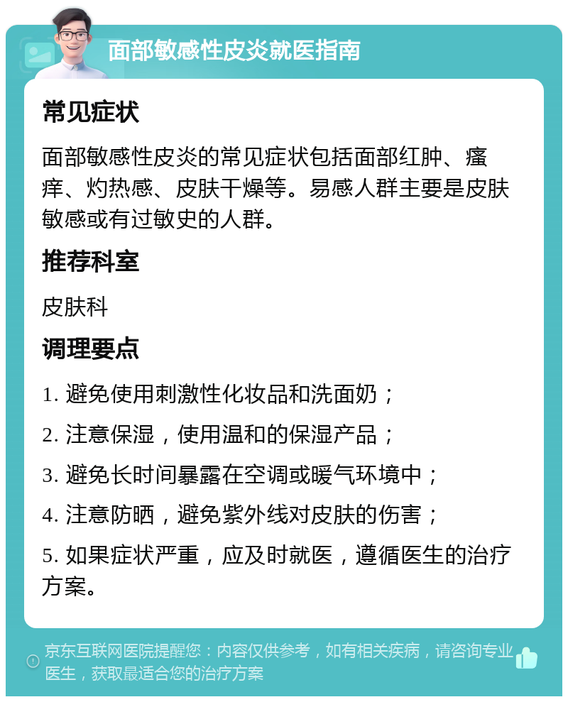 面部敏感性皮炎就医指南 常见症状 面部敏感性皮炎的常见症状包括面部红肿、瘙痒、灼热感、皮肤干燥等。易感人群主要是皮肤敏感或有过敏史的人群。 推荐科室 皮肤科 调理要点 1. 避免使用刺激性化妆品和洗面奶； 2. 注意保湿，使用温和的保湿产品； 3. 避免长时间暴露在空调或暖气环境中； 4. 注意防晒，避免紫外线对皮肤的伤害； 5. 如果症状严重，应及时就医，遵循医生的治疗方案。