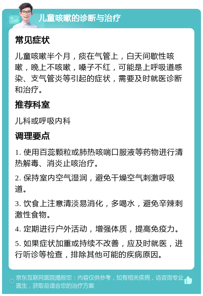 儿童咳嗽的诊断与治疗 常见症状 儿童咳嗽半个月，痰在气管上，白天间歇性咳嗽，晚上不咳嗽，嗓子不红，可能是上呼吸道感染、支气管炎等引起的症状，需要及时就医诊断和治疗。 推荐科室 儿科或呼吸内科 调理要点 1. 使用百蕊颗粒或肺热咳喘口服液等药物进行清热解毒、消炎止咳治疗。 2. 保持室内空气湿润，避免干燥空气刺激呼吸道。 3. 饮食上注意清淡易消化，多喝水，避免辛辣刺激性食物。 4. 定期进行户外活动，增强体质，提高免疫力。 5. 如果症状加重或持续不改善，应及时就医，进行听诊等检查，排除其他可能的疾病原因。