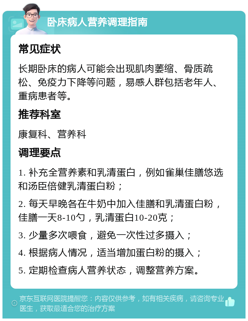 卧床病人营养调理指南 常见症状 长期卧床的病人可能会出现肌肉萎缩、骨质疏松、免疫力下降等问题，易感人群包括老年人、重病患者等。 推荐科室 康复科、营养科 调理要点 1. 补充全营养素和乳清蛋白，例如雀巢佳膳悠选和汤臣倍健乳清蛋白粉； 2. 每天早晚各在牛奶中加入佳膳和乳清蛋白粉，佳膳一天8-10勺，乳清蛋白10-20克； 3. 少量多次喂食，避免一次性过多摄入； 4. 根据病人情况，适当增加蛋白粉的摄入； 5. 定期检查病人营养状态，调整营养方案。