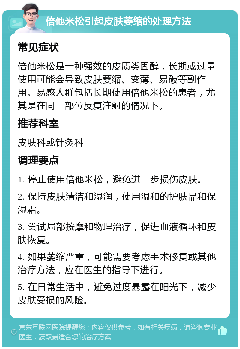 倍他米松引起皮肤萎缩的处理方法 常见症状 倍他米松是一种强效的皮质类固醇，长期或过量使用可能会导致皮肤萎缩、变薄、易破等副作用。易感人群包括长期使用倍他米松的患者，尤其是在同一部位反复注射的情况下。 推荐科室 皮肤科或针灸科 调理要点 1. 停止使用倍他米松，避免进一步损伤皮肤。 2. 保持皮肤清洁和湿润，使用温和的护肤品和保湿霜。 3. 尝试局部按摩和物理治疗，促进血液循环和皮肤恢复。 4. 如果萎缩严重，可能需要考虑手术修复或其他治疗方法，应在医生的指导下进行。 5. 在日常生活中，避免过度暴露在阳光下，减少皮肤受损的风险。