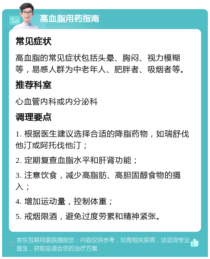 高血脂用药指南 常见症状 高血脂的常见症状包括头晕、胸闷、视力模糊等，易感人群为中老年人、肥胖者、吸烟者等。 推荐科室 心血管内科或内分泌科 调理要点 1. 根据医生建议选择合适的降脂药物，如瑞舒伐他汀或阿托伐他汀； 2. 定期复查血脂水平和肝肾功能； 3. 注意饮食，减少高脂肪、高胆固醇食物的摄入； 4. 增加运动量，控制体重； 5. 戒烟限酒，避免过度劳累和精神紧张。