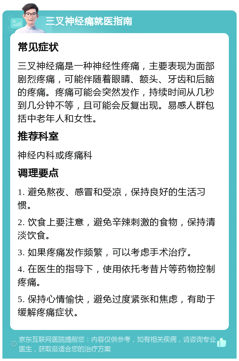 三叉神经痛就医指南 常见症状 三叉神经痛是一种神经性疼痛，主要表现为面部剧烈疼痛，可能伴随着眼睛、额头、牙齿和后脑的疼痛。疼痛可能会突然发作，持续时间从几秒到几分钟不等，且可能会反复出现。易感人群包括中老年人和女性。 推荐科室 神经内科或疼痛科 调理要点 1. 避免熬夜、感冒和受凉，保持良好的生活习惯。 2. 饮食上要注意，避免辛辣刺激的食物，保持清淡饮食。 3. 如果疼痛发作频繁，可以考虑手术治疗。 4. 在医生的指导下，使用依托考昔片等药物控制疼痛。 5. 保持心情愉快，避免过度紧张和焦虑，有助于缓解疼痛症状。