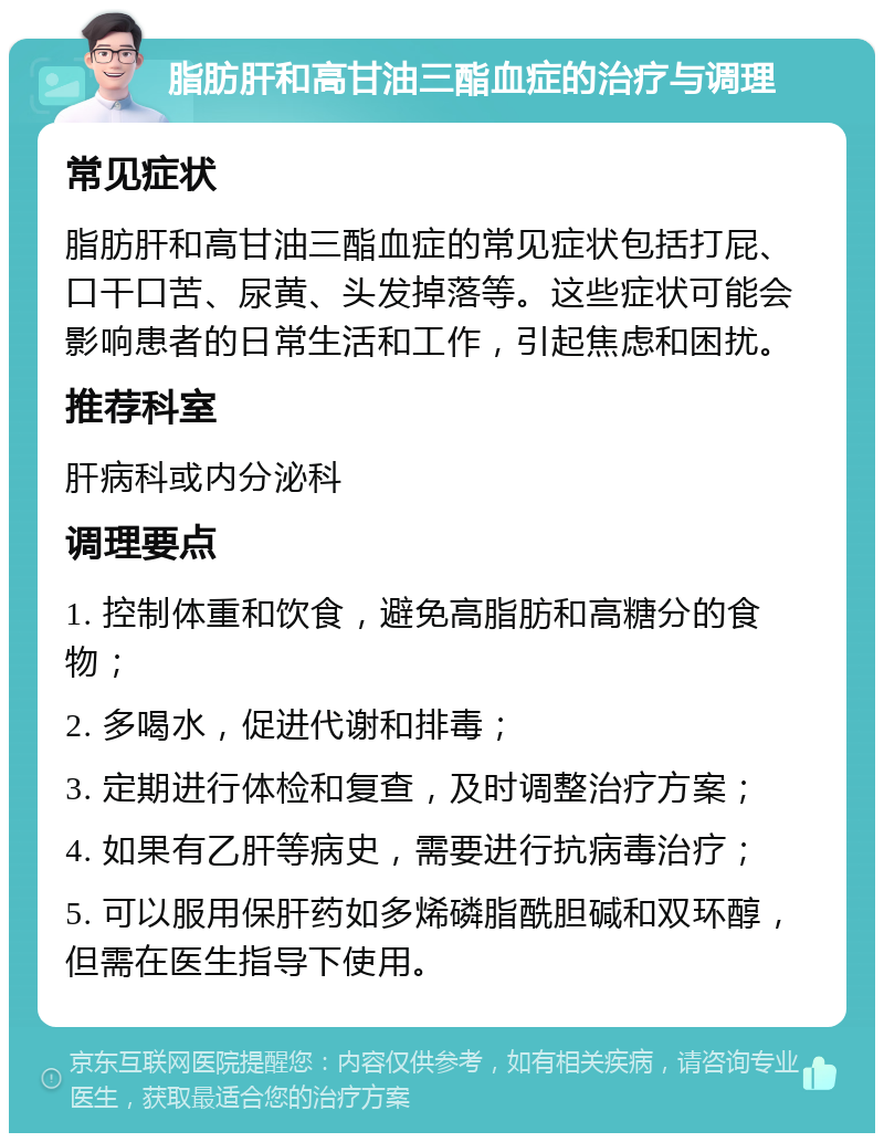 脂肪肝和高甘油三酯血症的治疗与调理 常见症状 脂肪肝和高甘油三酯血症的常见症状包括打屁、口干口苦、尿黄、头发掉落等。这些症状可能会影响患者的日常生活和工作，引起焦虑和困扰。 推荐科室 肝病科或内分泌科 调理要点 1. 控制体重和饮食，避免高脂肪和高糖分的食物； 2. 多喝水，促进代谢和排毒； 3. 定期进行体检和复查，及时调整治疗方案； 4. 如果有乙肝等病史，需要进行抗病毒治疗； 5. 可以服用保肝药如多烯磷脂酰胆碱和双环醇，但需在医生指导下使用。