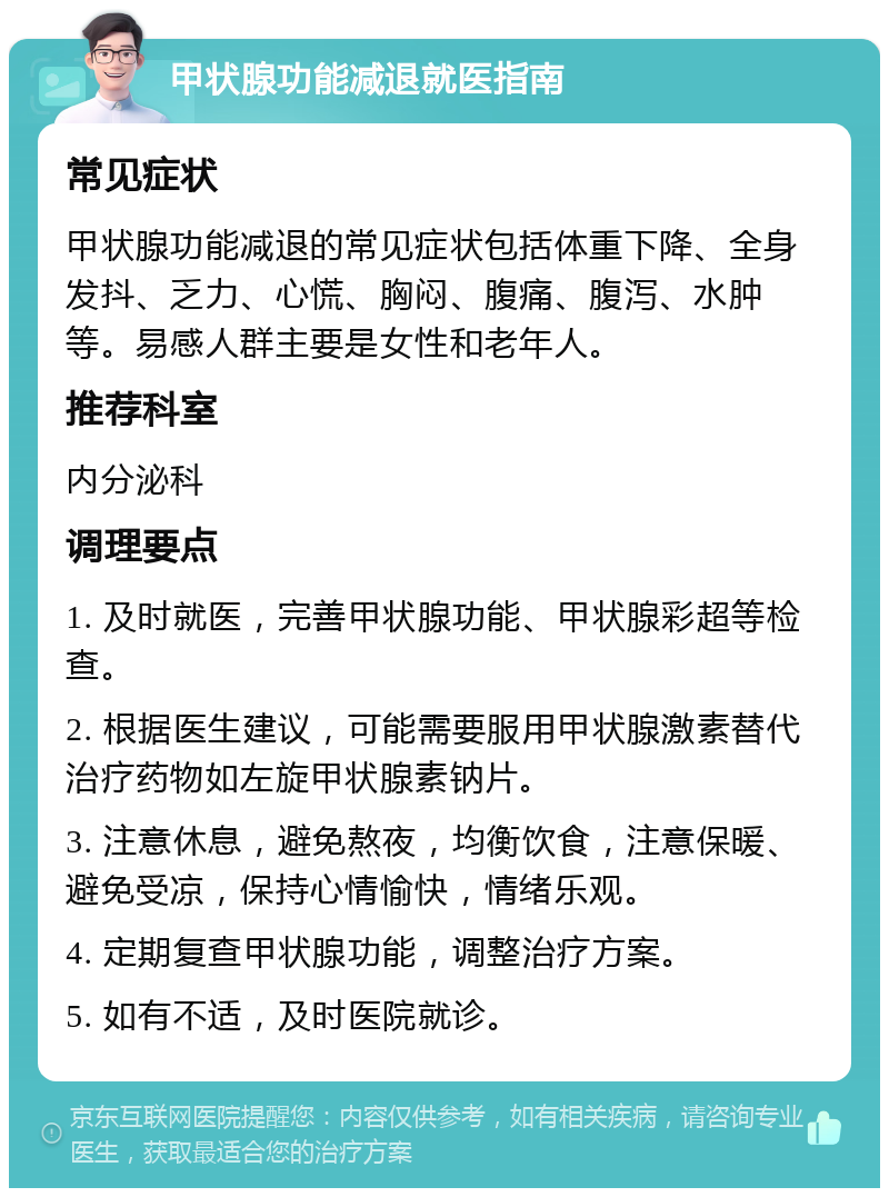 甲状腺功能减退就医指南 常见症状 甲状腺功能减退的常见症状包括体重下降、全身发抖、乏力、心慌、胸闷、腹痛、腹泻、水肿等。易感人群主要是女性和老年人。 推荐科室 内分泌科 调理要点 1. 及时就医，完善甲状腺功能、甲状腺彩超等检查。 2. 根据医生建议，可能需要服用甲状腺激素替代治疗药物如左旋甲状腺素钠片。 3. 注意休息，避免熬夜，均衡饮食，注意保暖、避免受凉，保持心情愉快，情绪乐观。 4. 定期复查甲状腺功能，调整治疗方案。 5. 如有不适，及时医院就诊。