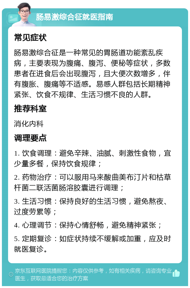 肠易激综合征就医指南 常见症状 肠易激综合征是一种常见的胃肠道功能紊乱疾病，主要表现为腹痛、腹泻、便秘等症状，多数患者在进食后会出现腹泻，且大便次数增多，伴有腹胀、腹痛等不适感。易感人群包括长期精神紧张、饮食不规律、生活习惯不良的人群。 推荐科室 消化内科 调理要点 1. 饮食调理：避免辛辣、油腻、刺激性食物，宜少量多餐，保持饮食规律； 2. 药物治疗：可以服用马来酸曲美布汀片和枯草杆菌二联活菌肠溶胶囊进行调理； 3. 生活习惯：保持良好的生活习惯，避免熬夜、过度劳累等； 4. 心理调节：保持心情舒畅，避免精神紧张； 5. 定期复诊：如症状持续不缓解或加重，应及时就医复诊。