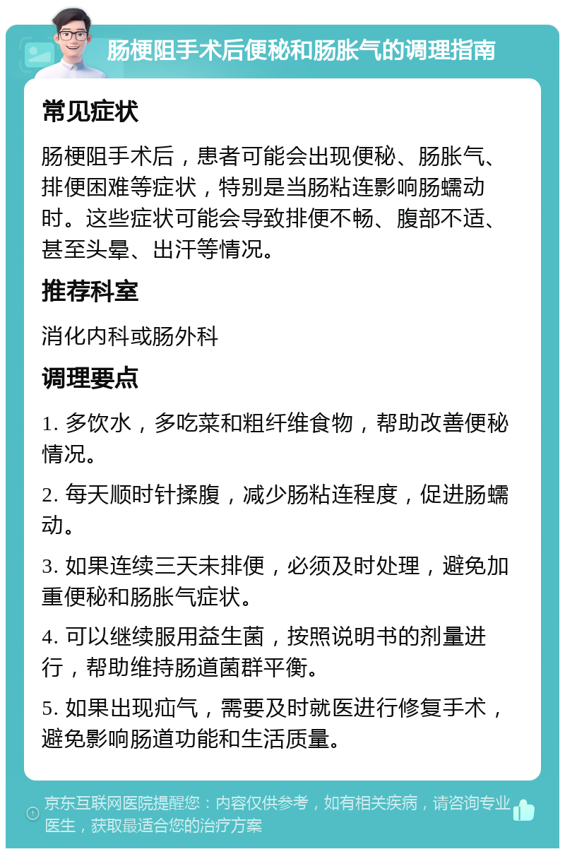 肠梗阻手术后便秘和肠胀气的调理指南 常见症状 肠梗阻手术后，患者可能会出现便秘、肠胀气、排便困难等症状，特别是当肠粘连影响肠蠕动时。这些症状可能会导致排便不畅、腹部不适、甚至头晕、出汗等情况。 推荐科室 消化内科或肠外科 调理要点 1. 多饮水，多吃菜和粗纤维食物，帮助改善便秘情况。 2. 每天顺时针揉腹，减少肠粘连程度，促进肠蠕动。 3. 如果连续三天未排便，必须及时处理，避免加重便秘和肠胀气症状。 4. 可以继续服用益生菌，按照说明书的剂量进行，帮助维持肠道菌群平衡。 5. 如果出现疝气，需要及时就医进行修复手术，避免影响肠道功能和生活质量。