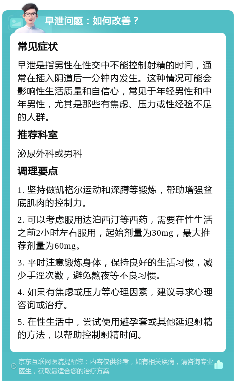 早泄问题：如何改善？ 常见症状 早泄是指男性在性交中不能控制射精的时间，通常在插入阴道后一分钟内发生。这种情况可能会影响性生活质量和自信心，常见于年轻男性和中年男性，尤其是那些有焦虑、压力或性经验不足的人群。 推荐科室 泌尿外科或男科 调理要点 1. 坚持做凯格尔运动和深蹲等锻炼，帮助增强盆底肌肉的控制力。 2. 可以考虑服用达泊西汀等西药，需要在性生活之前2小时左右服用，起始剂量为30mg，最大推荐剂量为60mg。 3. 平时注意锻炼身体，保持良好的生活习惯，减少手淫次数，避免熬夜等不良习惯。 4. 如果有焦虑或压力等心理因素，建议寻求心理咨询或治疗。 5. 在性生活中，尝试使用避孕套或其他延迟射精的方法，以帮助控制射精时间。