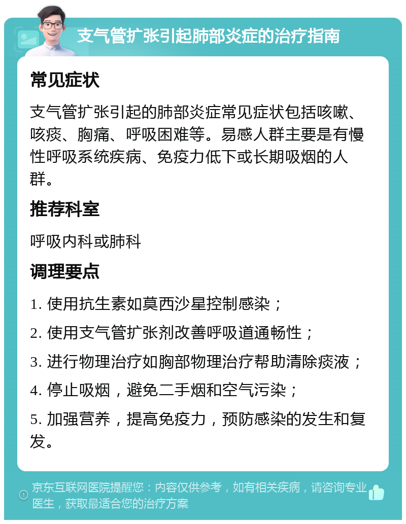 支气管扩张引起肺部炎症的治疗指南 常见症状 支气管扩张引起的肺部炎症常见症状包括咳嗽、咳痰、胸痛、呼吸困难等。易感人群主要是有慢性呼吸系统疾病、免疫力低下或长期吸烟的人群。 推荐科室 呼吸内科或肺科 调理要点 1. 使用抗生素如莫西沙星控制感染； 2. 使用支气管扩张剂改善呼吸道通畅性； 3. 进行物理治疗如胸部物理治疗帮助清除痰液； 4. 停止吸烟，避免二手烟和空气污染； 5. 加强营养，提高免疫力，预防感染的发生和复发。