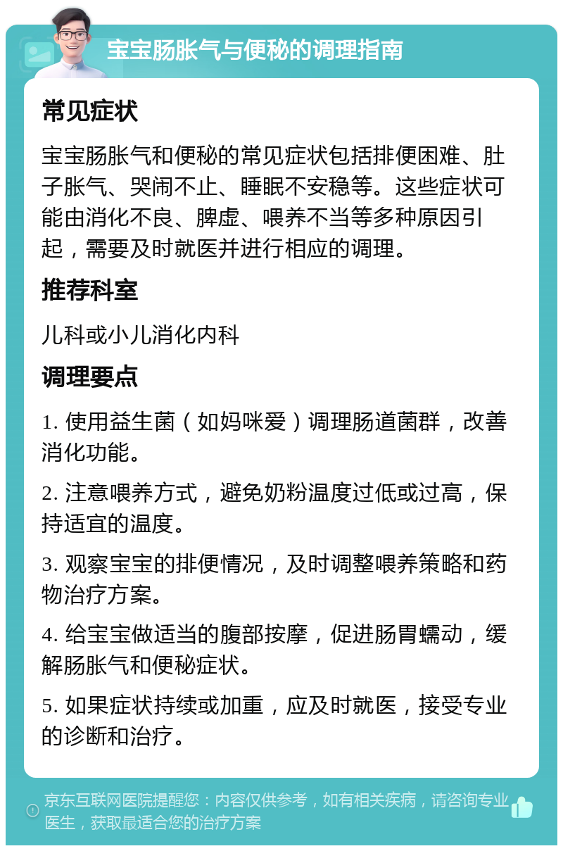 宝宝肠胀气与便秘的调理指南 常见症状 宝宝肠胀气和便秘的常见症状包括排便困难、肚子胀气、哭闹不止、睡眠不安稳等。这些症状可能由消化不良、脾虚、喂养不当等多种原因引起，需要及时就医并进行相应的调理。 推荐科室 儿科或小儿消化内科 调理要点 1. 使用益生菌（如妈咪爱）调理肠道菌群，改善消化功能。 2. 注意喂养方式，避免奶粉温度过低或过高，保持适宜的温度。 3. 观察宝宝的排便情况，及时调整喂养策略和药物治疗方案。 4. 给宝宝做适当的腹部按摩，促进肠胃蠕动，缓解肠胀气和便秘症状。 5. 如果症状持续或加重，应及时就医，接受专业的诊断和治疗。