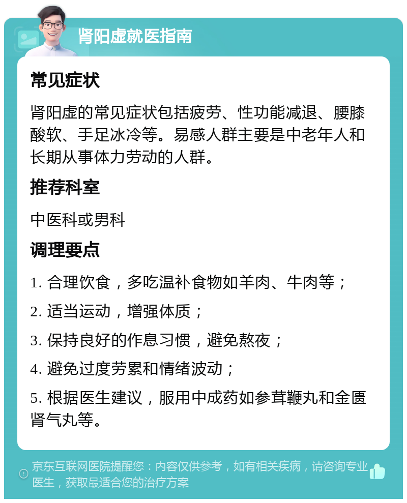 肾阳虚就医指南 常见症状 肾阳虚的常见症状包括疲劳、性功能减退、腰膝酸软、手足冰冷等。易感人群主要是中老年人和长期从事体力劳动的人群。 推荐科室 中医科或男科 调理要点 1. 合理饮食，多吃温补食物如羊肉、牛肉等； 2. 适当运动，增强体质； 3. 保持良好的作息习惯，避免熬夜； 4. 避免过度劳累和情绪波动； 5. 根据医生建议，服用中成药如参茸鞭丸和金匮肾气丸等。