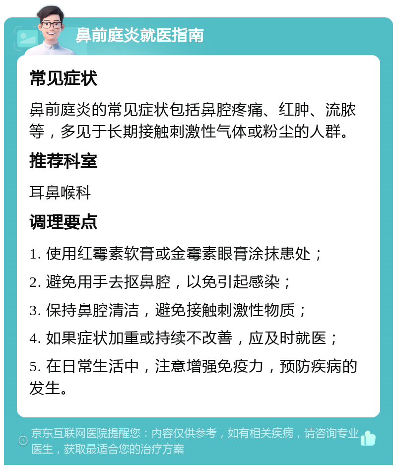 鼻前庭炎就医指南 常见症状 鼻前庭炎的常见症状包括鼻腔疼痛、红肿、流脓等，多见于长期接触刺激性气体或粉尘的人群。 推荐科室 耳鼻喉科 调理要点 1. 使用红霉素软膏或金霉素眼膏涂抹患处； 2. 避免用手去抠鼻腔，以免引起感染； 3. 保持鼻腔清洁，避免接触刺激性物质； 4. 如果症状加重或持续不改善，应及时就医； 5. 在日常生活中，注意增强免疫力，预防疾病的发生。