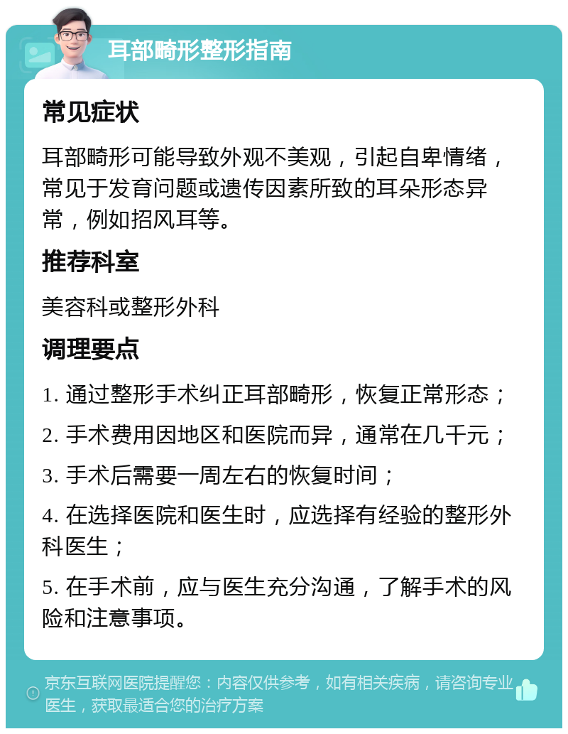 耳部畸形整形指南 常见症状 耳部畸形可能导致外观不美观，引起自卑情绪，常见于发育问题或遗传因素所致的耳朵形态异常，例如招风耳等。 推荐科室 美容科或整形外科 调理要点 1. 通过整形手术纠正耳部畸形，恢复正常形态； 2. 手术费用因地区和医院而异，通常在几千元； 3. 手术后需要一周左右的恢复时间； 4. 在选择医院和医生时，应选择有经验的整形外科医生； 5. 在手术前，应与医生充分沟通，了解手术的风险和注意事项。