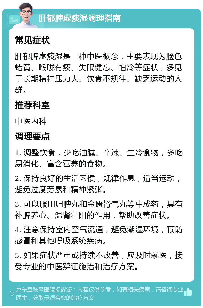 肝郁脾虚痰湿调理指南 常见症状 肝郁脾虚痰湿是一种中医概念，主要表现为脸色蜡黄、喉咙有痰、失眠健忘、怕冷等症状，多见于长期精神压力大、饮食不规律、缺乏运动的人群。 推荐科室 中医内科 调理要点 1. 调整饮食，少吃油腻、辛辣、生冷食物，多吃易消化、富含营养的食物。 2. 保持良好的生活习惯，规律作息，适当运动，避免过度劳累和精神紧张。 3. 可以服用归脾丸和金匮肾气丸等中成药，具有补脾养心、温肾壮阳的作用，帮助改善症状。 4. 注意保持室内空气流通，避免潮湿环境，预防感冒和其他呼吸系统疾病。 5. 如果症状严重或持续不改善，应及时就医，接受专业的中医辨证施治和治疗方案。