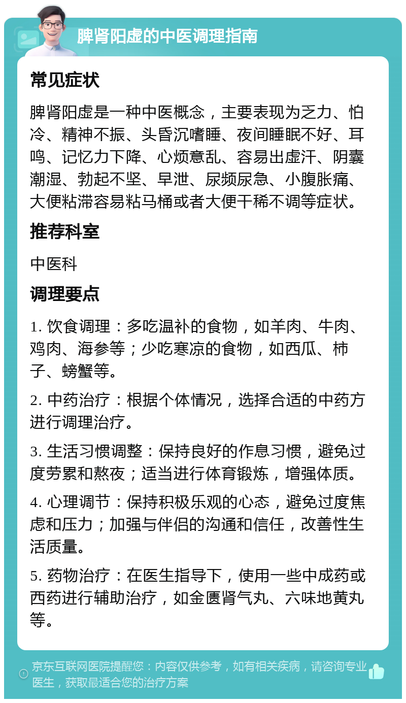 脾肾阳虚的中医调理指南 常见症状 脾肾阳虚是一种中医概念，主要表现为乏力、怕冷、精神不振、头昏沉嗜睡、夜间睡眠不好、耳鸣、记忆力下降、心烦意乱、容易出虚汗、阴囊潮湿、勃起不坚、早泄、尿频尿急、小腹胀痛、大便粘滞容易粘马桶或者大便干稀不调等症状。 推荐科室 中医科 调理要点 1. 饮食调理：多吃温补的食物，如羊肉、牛肉、鸡肉、海参等；少吃寒凉的食物，如西瓜、柿子、螃蟹等。 2. 中药治疗：根据个体情况，选择合适的中药方进行调理治疗。 3. 生活习惯调整：保持良好的作息习惯，避免过度劳累和熬夜；适当进行体育锻炼，增强体质。 4. 心理调节：保持积极乐观的心态，避免过度焦虑和压力；加强与伴侣的沟通和信任，改善性生活质量。 5. 药物治疗：在医生指导下，使用一些中成药或西药进行辅助治疗，如金匮肾气丸、六味地黄丸等。