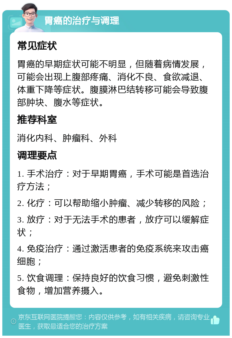 胃癌的治疗与调理 常见症状 胃癌的早期症状可能不明显，但随着病情发展，可能会出现上腹部疼痛、消化不良、食欲减退、体重下降等症状。腹膜淋巴结转移可能会导致腹部肿块、腹水等症状。 推荐科室 消化内科、肿瘤科、外科 调理要点 1. 手术治疗：对于早期胃癌，手术可能是首选治疗方法； 2. 化疗：可以帮助缩小肿瘤、减少转移的风险； 3. 放疗：对于无法手术的患者，放疗可以缓解症状； 4. 免疫治疗：通过激活患者的免疫系统来攻击癌细胞； 5. 饮食调理：保持良好的饮食习惯，避免刺激性食物，增加营养摄入。