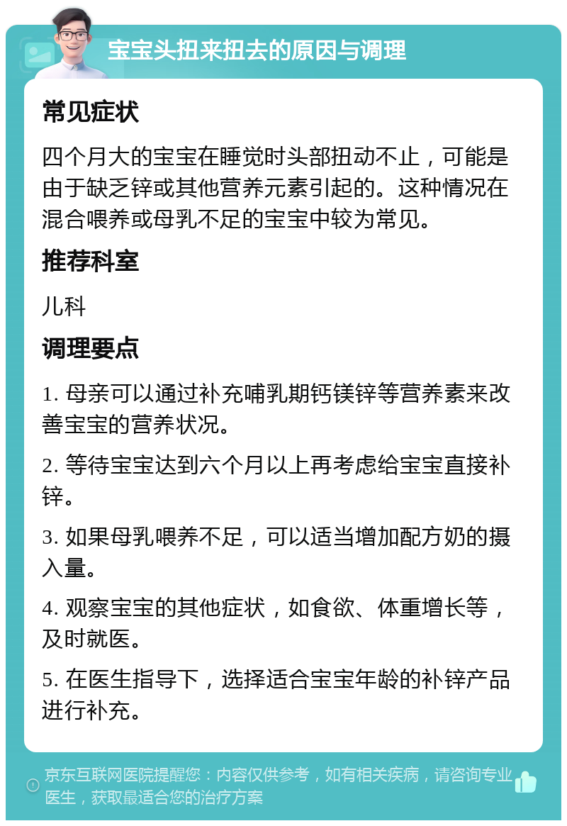 宝宝头扭来扭去的原因与调理 常见症状 四个月大的宝宝在睡觉时头部扭动不止，可能是由于缺乏锌或其他营养元素引起的。这种情况在混合喂养或母乳不足的宝宝中较为常见。 推荐科室 儿科 调理要点 1. 母亲可以通过补充哺乳期钙镁锌等营养素来改善宝宝的营养状况。 2. 等待宝宝达到六个月以上再考虑给宝宝直接补锌。 3. 如果母乳喂养不足，可以适当增加配方奶的摄入量。 4. 观察宝宝的其他症状，如食欲、体重增长等，及时就医。 5. 在医生指导下，选择适合宝宝年龄的补锌产品进行补充。