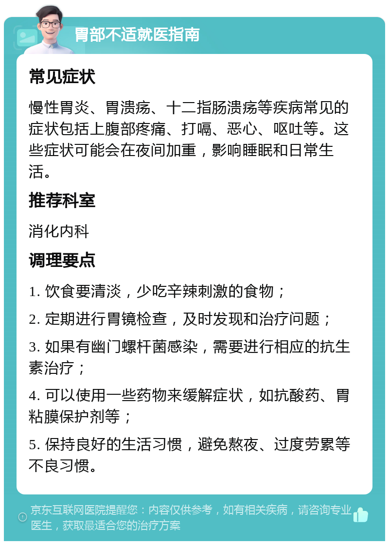 胃部不适就医指南 常见症状 慢性胃炎、胃溃疡、十二指肠溃疡等疾病常见的症状包括上腹部疼痛、打嗝、恶心、呕吐等。这些症状可能会在夜间加重，影响睡眠和日常生活。 推荐科室 消化内科 调理要点 1. 饮食要清淡，少吃辛辣刺激的食物； 2. 定期进行胃镜检查，及时发现和治疗问题； 3. 如果有幽门螺杆菌感染，需要进行相应的抗生素治疗； 4. 可以使用一些药物来缓解症状，如抗酸药、胃粘膜保护剂等； 5. 保持良好的生活习惯，避免熬夜、过度劳累等不良习惯。