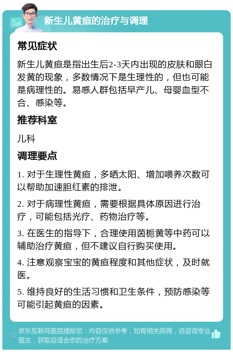 新生儿黄疸的治疗与调理 常见症状 新生儿黄疸是指出生后2-3天内出现的皮肤和眼白发黄的现象，多数情况下是生理性的，但也可能是病理性的。易感人群包括早产儿、母婴血型不合、感染等。 推荐科室 儿科 调理要点 1. 对于生理性黄疸，多晒太阳、增加喂养次数可以帮助加速胆红素的排泄。 2. 对于病理性黄疸，需要根据具体原因进行治疗，可能包括光疗、药物治疗等。 3. 在医生的指导下，合理使用茵栀黄等中药可以辅助治疗黄疸，但不建议自行购买使用。 4. 注意观察宝宝的黄疸程度和其他症状，及时就医。 5. 维持良好的生活习惯和卫生条件，预防感染等可能引起黄疸的因素。