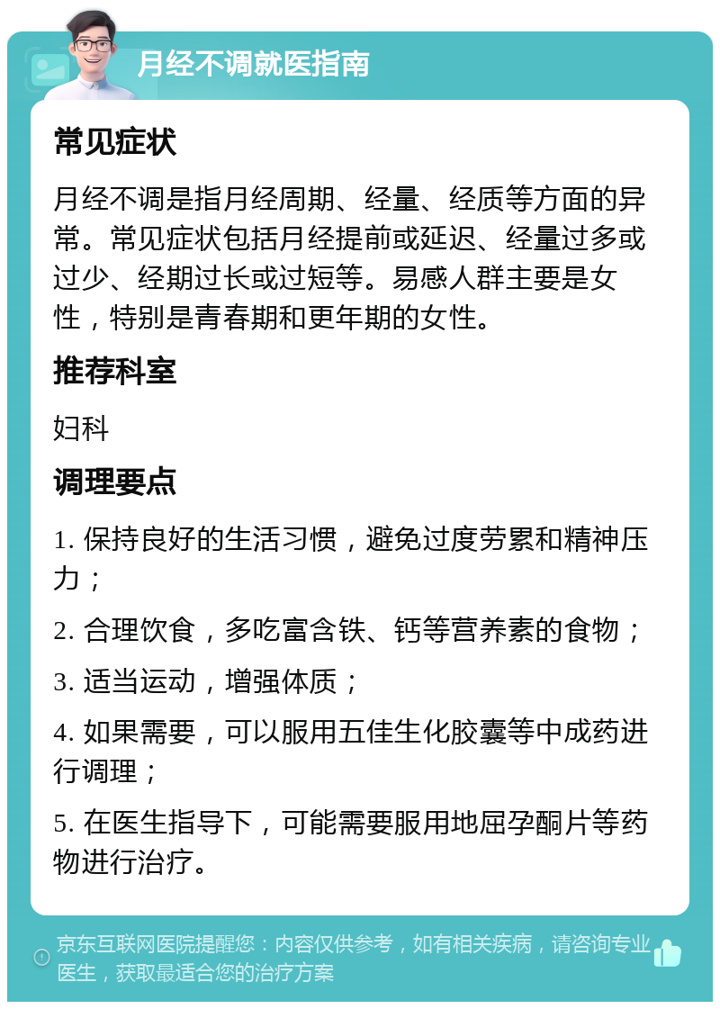 月经不调就医指南 常见症状 月经不调是指月经周期、经量、经质等方面的异常。常见症状包括月经提前或延迟、经量过多或过少、经期过长或过短等。易感人群主要是女性，特别是青春期和更年期的女性。 推荐科室 妇科 调理要点 1. 保持良好的生活习惯，避免过度劳累和精神压力； 2. 合理饮食，多吃富含铁、钙等营养素的食物； 3. 适当运动，增强体质； 4. 如果需要，可以服用五佳生化胶囊等中成药进行调理； 5. 在医生指导下，可能需要服用地屈孕酮片等药物进行治疗。