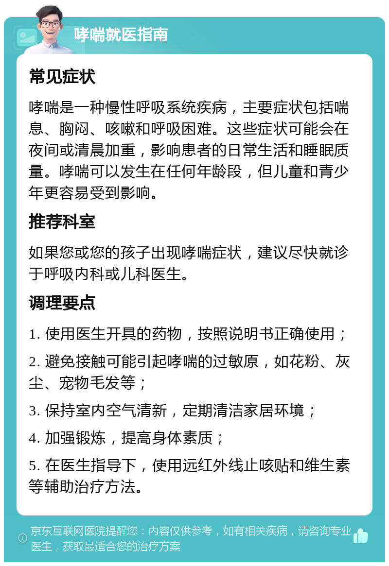 哮喘就医指南 常见症状 哮喘是一种慢性呼吸系统疾病，主要症状包括喘息、胸闷、咳嗽和呼吸困难。这些症状可能会在夜间或清晨加重，影响患者的日常生活和睡眠质量。哮喘可以发生在任何年龄段，但儿童和青少年更容易受到影响。 推荐科室 如果您或您的孩子出现哮喘症状，建议尽快就诊于呼吸内科或儿科医生。 调理要点 1. 使用医生开具的药物，按照说明书正确使用； 2. 避免接触可能引起哮喘的过敏原，如花粉、灰尘、宠物毛发等； 3. 保持室内空气清新，定期清洁家居环境； 4. 加强锻炼，提高身体素质； 5. 在医生指导下，使用远红外线止咳贴和维生素等辅助治疗方法。