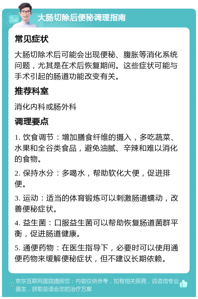 大肠切除后便秘调理指南 常见症状 大肠切除术后可能会出现便秘、腹胀等消化系统问题，尤其是在术后恢复期间。这些症状可能与手术引起的肠道功能改变有关。 推荐科室 消化内科或肠外科 调理要点 1. 饮食调节：增加膳食纤维的摄入，多吃蔬菜、水果和全谷类食品，避免油腻、辛辣和难以消化的食物。 2. 保持水分：多喝水，帮助软化大便，促进排便。 3. 运动：适当的体育锻炼可以刺激肠道蠕动，改善便秘症状。 4. 益生菌：口服益生菌可以帮助恢复肠道菌群平衡，促进肠道健康。 5. 通便药物：在医生指导下，必要时可以使用通便药物来缓解便秘症状，但不建议长期依赖。