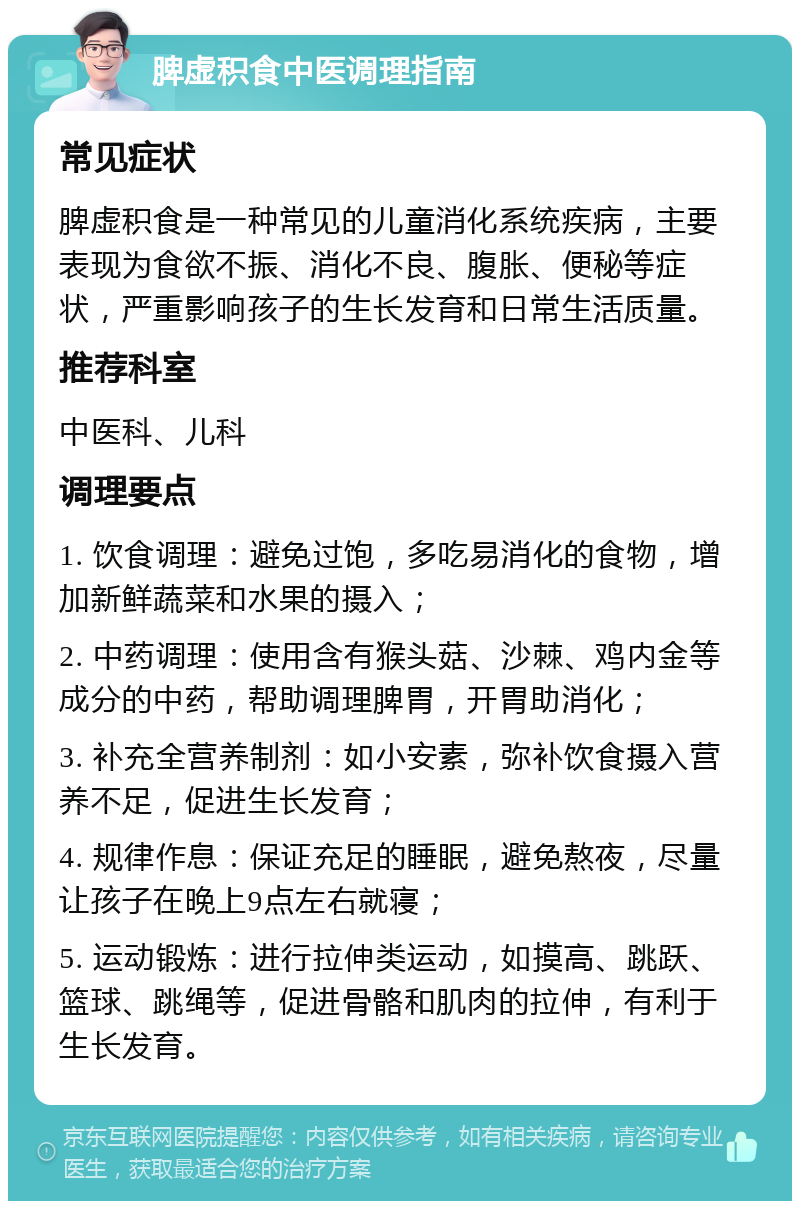 脾虚积食中医调理指南 常见症状 脾虚积食是一种常见的儿童消化系统疾病，主要表现为食欲不振、消化不良、腹胀、便秘等症状，严重影响孩子的生长发育和日常生活质量。 推荐科室 中医科、儿科 调理要点 1. 饮食调理：避免过饱，多吃易消化的食物，增加新鲜蔬菜和水果的摄入； 2. 中药调理：使用含有猴头菇、沙棘、鸡内金等成分的中药，帮助调理脾胃，开胃助消化； 3. 补充全营养制剂：如小安素，弥补饮食摄入营养不足，促进生长发育； 4. 规律作息：保证充足的睡眠，避免熬夜，尽量让孩子在晚上9点左右就寝； 5. 运动锻炼：进行拉伸类运动，如摸高、跳跃、篮球、跳绳等，促进骨骼和肌肉的拉伸，有利于生长发育。