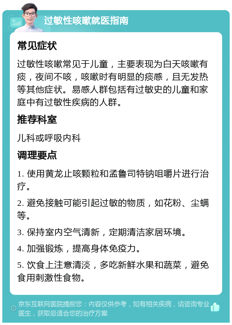 过敏性咳嗽就医指南 常见症状 过敏性咳嗽常见于儿童，主要表现为白天咳嗽有痰，夜间不咳，咳嗽时有明显的痰感，且无发热等其他症状。易感人群包括有过敏史的儿童和家庭中有过敏性疾病的人群。 推荐科室 儿科或呼吸内科 调理要点 1. 使用黄龙止咳颗粒和孟鲁司特钠咀嚼片进行治疗。 2. 避免接触可能引起过敏的物质，如花粉、尘螨等。 3. 保持室内空气清新，定期清洁家居环境。 4. 加强锻炼，提高身体免疫力。 5. 饮食上注意清淡，多吃新鲜水果和蔬菜，避免食用刺激性食物。