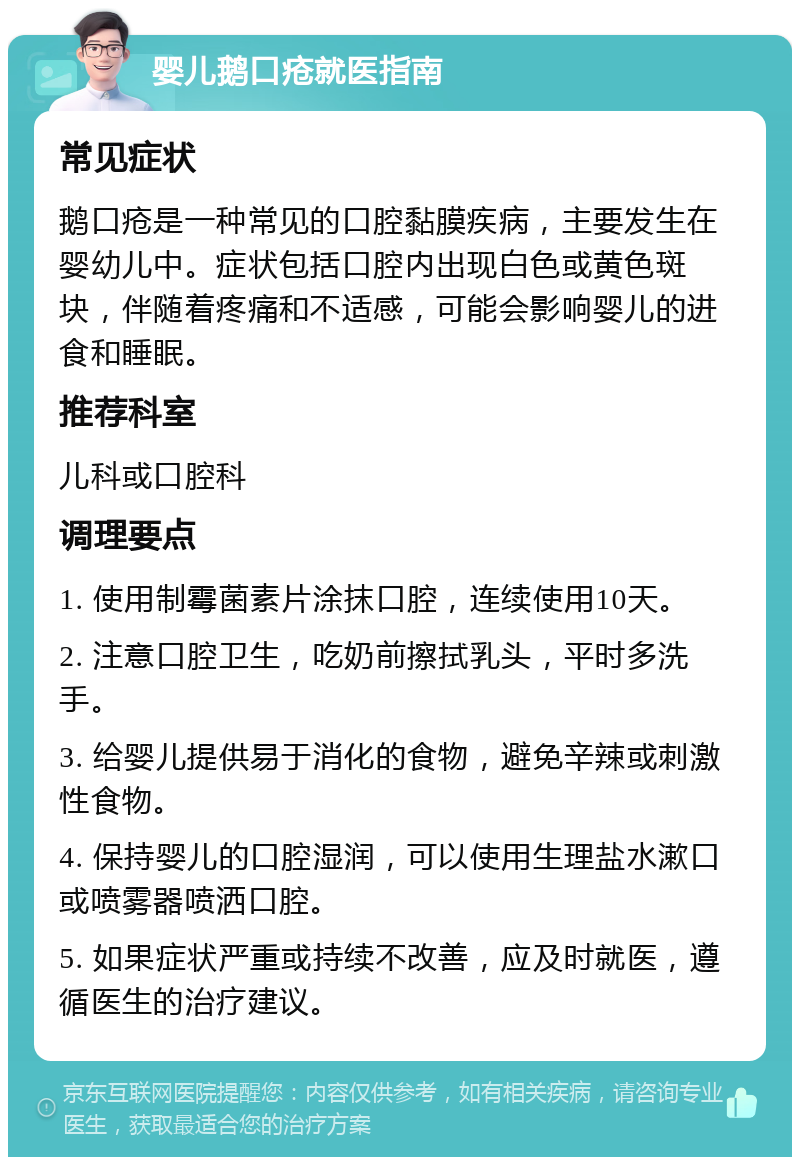 婴儿鹅口疮就医指南 常见症状 鹅口疮是一种常见的口腔黏膜疾病，主要发生在婴幼儿中。症状包括口腔内出现白色或黄色斑块，伴随着疼痛和不适感，可能会影响婴儿的进食和睡眠。 推荐科室 儿科或口腔科 调理要点 1. 使用制霉菌素片涂抹口腔，连续使用10天。 2. 注意口腔卫生，吃奶前擦拭乳头，平时多洗手。 3. 给婴儿提供易于消化的食物，避免辛辣或刺激性食物。 4. 保持婴儿的口腔湿润，可以使用生理盐水漱口或喷雾器喷洒口腔。 5. 如果症状严重或持续不改善，应及时就医，遵循医生的治疗建议。