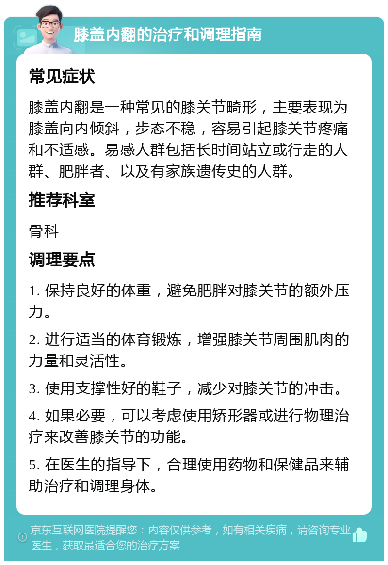 膝盖内翻的治疗和调理指南 常见症状 膝盖内翻是一种常见的膝关节畸形，主要表现为膝盖向内倾斜，步态不稳，容易引起膝关节疼痛和不适感。易感人群包括长时间站立或行走的人群、肥胖者、以及有家族遗传史的人群。 推荐科室 骨科 调理要点 1. 保持良好的体重，避免肥胖对膝关节的额外压力。 2. 进行适当的体育锻炼，增强膝关节周围肌肉的力量和灵活性。 3. 使用支撑性好的鞋子，减少对膝关节的冲击。 4. 如果必要，可以考虑使用矫形器或进行物理治疗来改善膝关节的功能。 5. 在医生的指导下，合理使用药物和保健品来辅助治疗和调理身体。