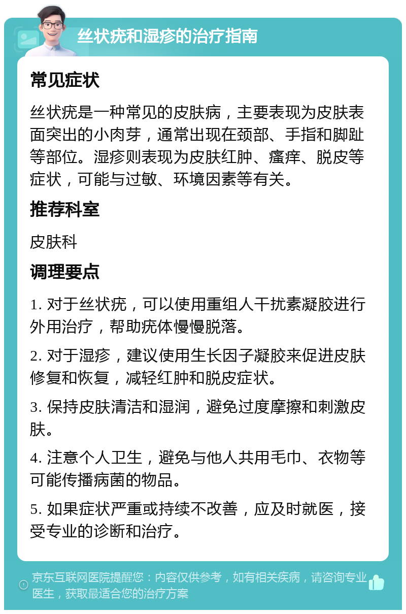 丝状疣和湿疹的治疗指南 常见症状 丝状疣是一种常见的皮肤病，主要表现为皮肤表面突出的小肉芽，通常出现在颈部、手指和脚趾等部位。湿疹则表现为皮肤红肿、瘙痒、脱皮等症状，可能与过敏、环境因素等有关。 推荐科室 皮肤科 调理要点 1. 对于丝状疣，可以使用重组人干扰素凝胶进行外用治疗，帮助疣体慢慢脱落。 2. 对于湿疹，建议使用生长因子凝胶来促进皮肤修复和恢复，减轻红肿和脱皮症状。 3. 保持皮肤清洁和湿润，避免过度摩擦和刺激皮肤。 4. 注意个人卫生，避免与他人共用毛巾、衣物等可能传播病菌的物品。 5. 如果症状严重或持续不改善，应及时就医，接受专业的诊断和治疗。