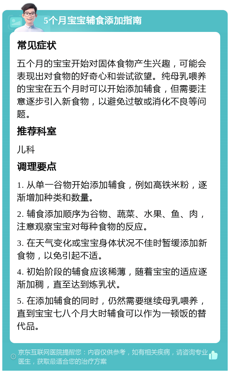 5个月宝宝辅食添加指南 常见症状 五个月的宝宝开始对固体食物产生兴趣，可能会表现出对食物的好奇心和尝试欲望。纯母乳喂养的宝宝在五个月时可以开始添加辅食，但需要注意逐步引入新食物，以避免过敏或消化不良等问题。 推荐科室 儿科 调理要点 1. 从单一谷物开始添加辅食，例如高铁米粉，逐渐增加种类和数量。 2. 辅食添加顺序为谷物、蔬菜、水果、鱼、肉，注意观察宝宝对每种食物的反应。 3. 在天气变化或宝宝身体状况不佳时暂缓添加新食物，以免引起不适。 4. 初始阶段的辅食应该稀薄，随着宝宝的适应逐渐加稠，直至达到炼乳状。 5. 在添加辅食的同时，仍然需要继续母乳喂养，直到宝宝七八个月大时辅食可以作为一顿饭的替代品。