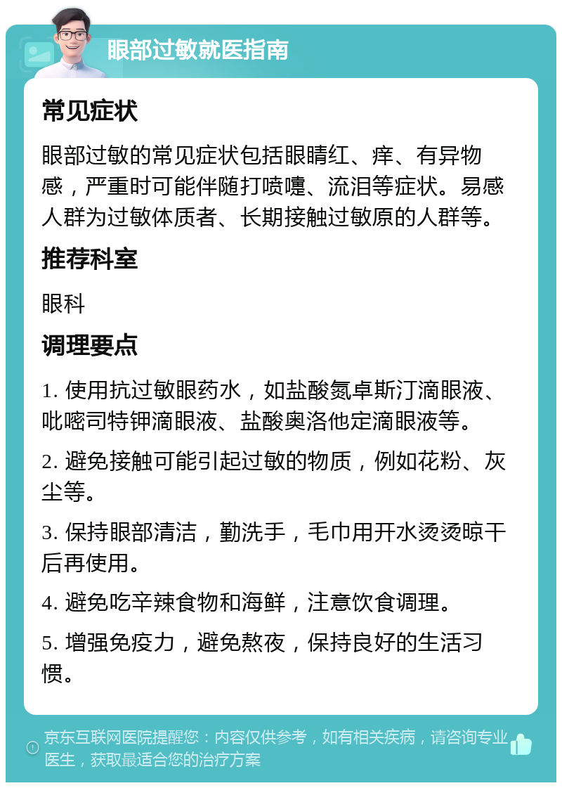 眼部过敏就医指南 常见症状 眼部过敏的常见症状包括眼睛红、痒、有异物感，严重时可能伴随打喷嚏、流泪等症状。易感人群为过敏体质者、长期接触过敏原的人群等。 推荐科室 眼科 调理要点 1. 使用抗过敏眼药水，如盐酸氮卓斯汀滴眼液、吡嘧司特钾滴眼液、盐酸奥洛他定滴眼液等。 2. 避免接触可能引起过敏的物质，例如花粉、灰尘等。 3. 保持眼部清洁，勤洗手，毛巾用开水烫烫晾干后再使用。 4. 避免吃辛辣食物和海鲜，注意饮食调理。 5. 增强免疫力，避免熬夜，保持良好的生活习惯。