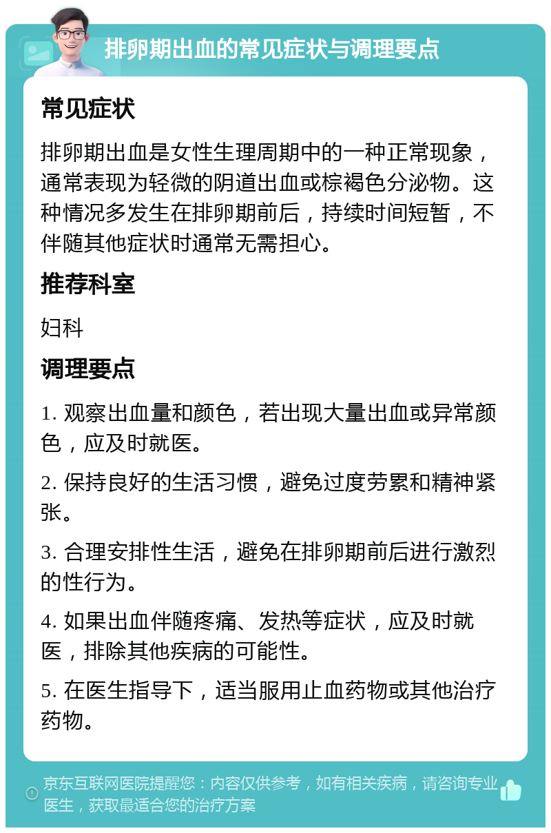 排卵期出血的常见症状与调理要点 常见症状 排卵期出血是女性生理周期中的一种正常现象，通常表现为轻微的阴道出血或棕褐色分泌物。这种情况多发生在排卵期前后，持续时间短暂，不伴随其他症状时通常无需担心。 推荐科室 妇科 调理要点 1. 观察出血量和颜色，若出现大量出血或异常颜色，应及时就医。 2. 保持良好的生活习惯，避免过度劳累和精神紧张。 3. 合理安排性生活，避免在排卵期前后进行激烈的性行为。 4. 如果出血伴随疼痛、发热等症状，应及时就医，排除其他疾病的可能性。 5. 在医生指导下，适当服用止血药物或其他治疗药物。