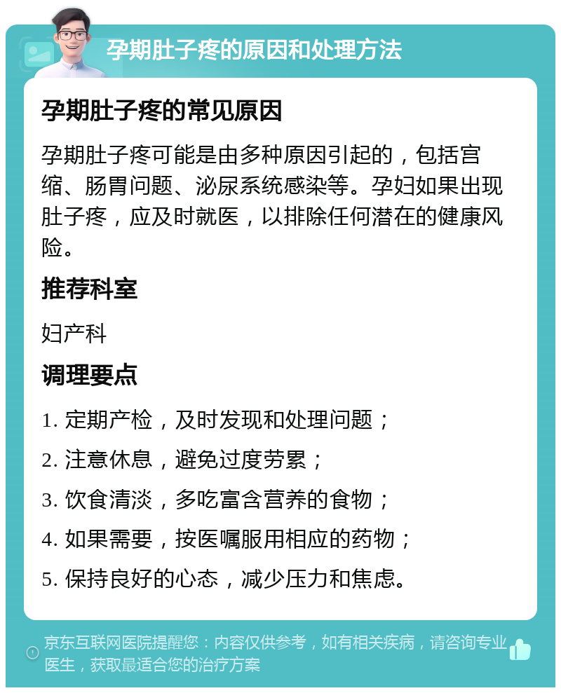 孕期肚子疼的原因和处理方法 孕期肚子疼的常见原因 孕期肚子疼可能是由多种原因引起的，包括宫缩、肠胃问题、泌尿系统感染等。孕妇如果出现肚子疼，应及时就医，以排除任何潜在的健康风险。 推荐科室 妇产科 调理要点 1. 定期产检，及时发现和处理问题； 2. 注意休息，避免过度劳累； 3. 饮食清淡，多吃富含营养的食物； 4. 如果需要，按医嘱服用相应的药物； 5. 保持良好的心态，减少压力和焦虑。