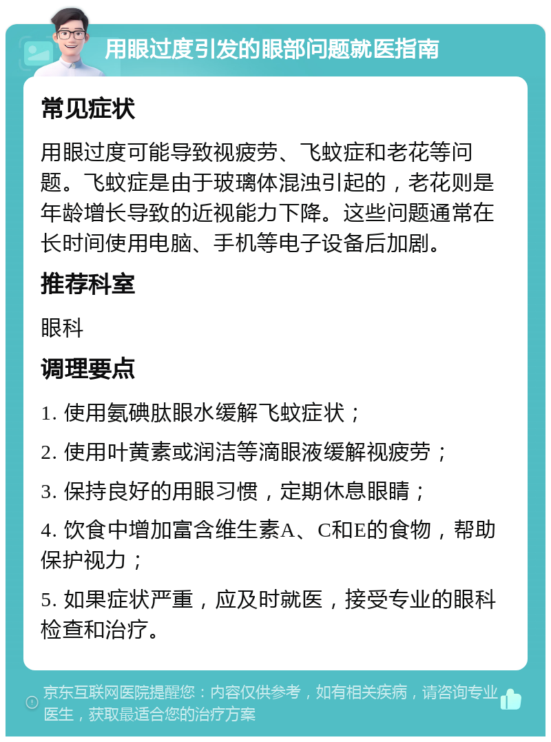 用眼过度引发的眼部问题就医指南 常见症状 用眼过度可能导致视疲劳、飞蚊症和老花等问题。飞蚊症是由于玻璃体混浊引起的，老花则是年龄增长导致的近视能力下降。这些问题通常在长时间使用电脑、手机等电子设备后加剧。 推荐科室 眼科 调理要点 1. 使用氨碘肽眼水缓解飞蚊症状； 2. 使用叶黄素或润洁等滴眼液缓解视疲劳； 3. 保持良好的用眼习惯，定期休息眼睛； 4. 饮食中增加富含维生素A、C和E的食物，帮助保护视力； 5. 如果症状严重，应及时就医，接受专业的眼科检查和治疗。