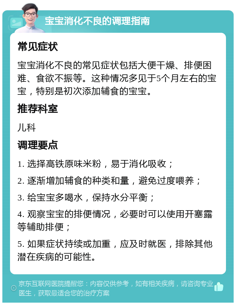 宝宝消化不良的调理指南 常见症状 宝宝消化不良的常见症状包括大便干燥、排便困难、食欲不振等。这种情况多见于5个月左右的宝宝，特别是初次添加辅食的宝宝。 推荐科室 儿科 调理要点 1. 选择高铁原味米粉，易于消化吸收； 2. 逐渐增加辅食的种类和量，避免过度喂养； 3. 给宝宝多喝水，保持水分平衡； 4. 观察宝宝的排便情况，必要时可以使用开塞露等辅助排便； 5. 如果症状持续或加重，应及时就医，排除其他潜在疾病的可能性。