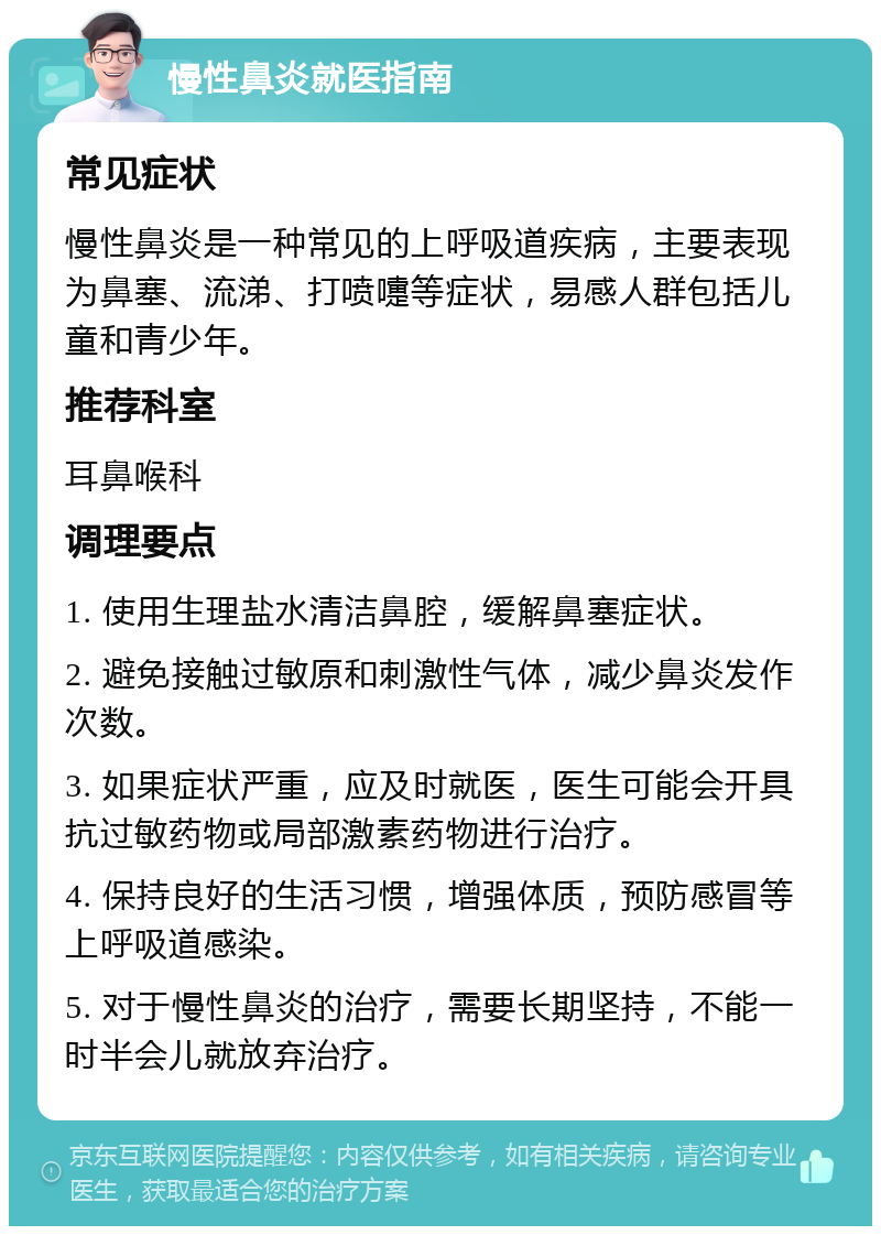 慢性鼻炎就医指南 常见症状 慢性鼻炎是一种常见的上呼吸道疾病，主要表现为鼻塞、流涕、打喷嚏等症状，易感人群包括儿童和青少年。 推荐科室 耳鼻喉科 调理要点 1. 使用生理盐水清洁鼻腔，缓解鼻塞症状。 2. 避免接触过敏原和刺激性气体，减少鼻炎发作次数。 3. 如果症状严重，应及时就医，医生可能会开具抗过敏药物或局部激素药物进行治疗。 4. 保持良好的生活习惯，增强体质，预防感冒等上呼吸道感染。 5. 对于慢性鼻炎的治疗，需要长期坚持，不能一时半会儿就放弃治疗。