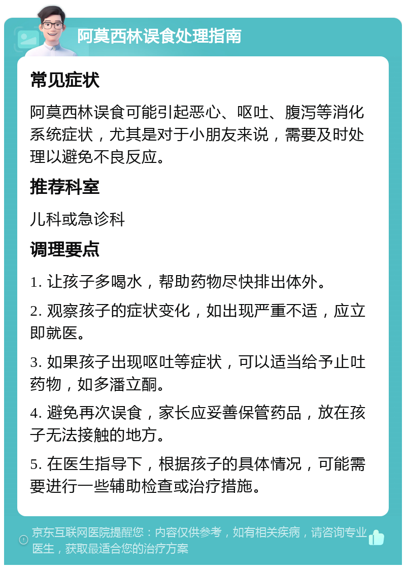 阿莫西林误食处理指南 常见症状 阿莫西林误食可能引起恶心、呕吐、腹泻等消化系统症状，尤其是对于小朋友来说，需要及时处理以避免不良反应。 推荐科室 儿科或急诊科 调理要点 1. 让孩子多喝水，帮助药物尽快排出体外。 2. 观察孩子的症状变化，如出现严重不适，应立即就医。 3. 如果孩子出现呕吐等症状，可以适当给予止吐药物，如多潘立酮。 4. 避免再次误食，家长应妥善保管药品，放在孩子无法接触的地方。 5. 在医生指导下，根据孩子的具体情况，可能需要进行一些辅助检查或治疗措施。