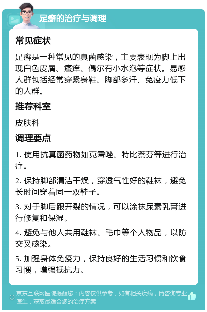 足癣的治疗与调理 常见症状 足癣是一种常见的真菌感染，主要表现为脚上出现白色皮屑、瘙痒、偶尔有小水泡等症状。易感人群包括经常穿紧身鞋、脚部多汗、免疫力低下的人群。 推荐科室 皮肤科 调理要点 1. 使用抗真菌药物如克霉唑、特比萘芬等进行治疗。 2. 保持脚部清洁干燥，穿透气性好的鞋袜，避免长时间穿着同一双鞋子。 3. 对于脚后跟开裂的情况，可以涂抹尿素乳膏进行修复和保湿。 4. 避免与他人共用鞋袜、毛巾等个人物品，以防交叉感染。 5. 加强身体免疫力，保持良好的生活习惯和饮食习惯，增强抵抗力。