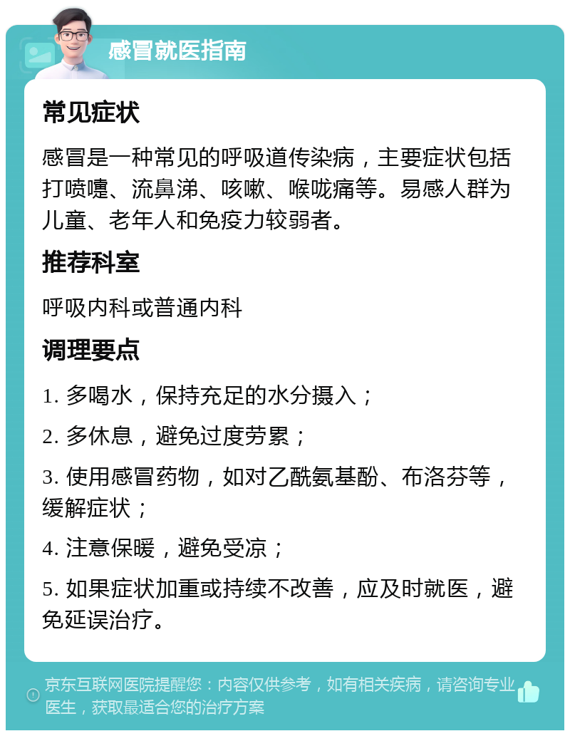 感冒就医指南 常见症状 感冒是一种常见的呼吸道传染病，主要症状包括打喷嚏、流鼻涕、咳嗽、喉咙痛等。易感人群为儿童、老年人和免疫力较弱者。 推荐科室 呼吸内科或普通内科 调理要点 1. 多喝水，保持充足的水分摄入； 2. 多休息，避免过度劳累； 3. 使用感冒药物，如对乙酰氨基酚、布洛芬等，缓解症状； 4. 注意保暖，避免受凉； 5. 如果症状加重或持续不改善，应及时就医，避免延误治疗。