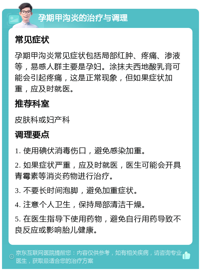 孕期甲沟炎的治疗与调理 常见症状 孕期甲沟炎常见症状包括局部红肿、疼痛、渗液等，易感人群主要是孕妇。涂抹夫西地酸乳膏可能会引起疼痛，这是正常现象，但如果症状加重，应及时就医。 推荐科室 皮肤科或妇产科 调理要点 1. 使用碘伏消毒伤口，避免感染加重。 2. 如果症状严重，应及时就医，医生可能会开具青霉素等消炎药物进行治疗。 3. 不要长时间泡脚，避免加重症状。 4. 注意个人卫生，保持局部清洁干燥。 5. 在医生指导下使用药物，避免自行用药导致不良反应或影响胎儿健康。