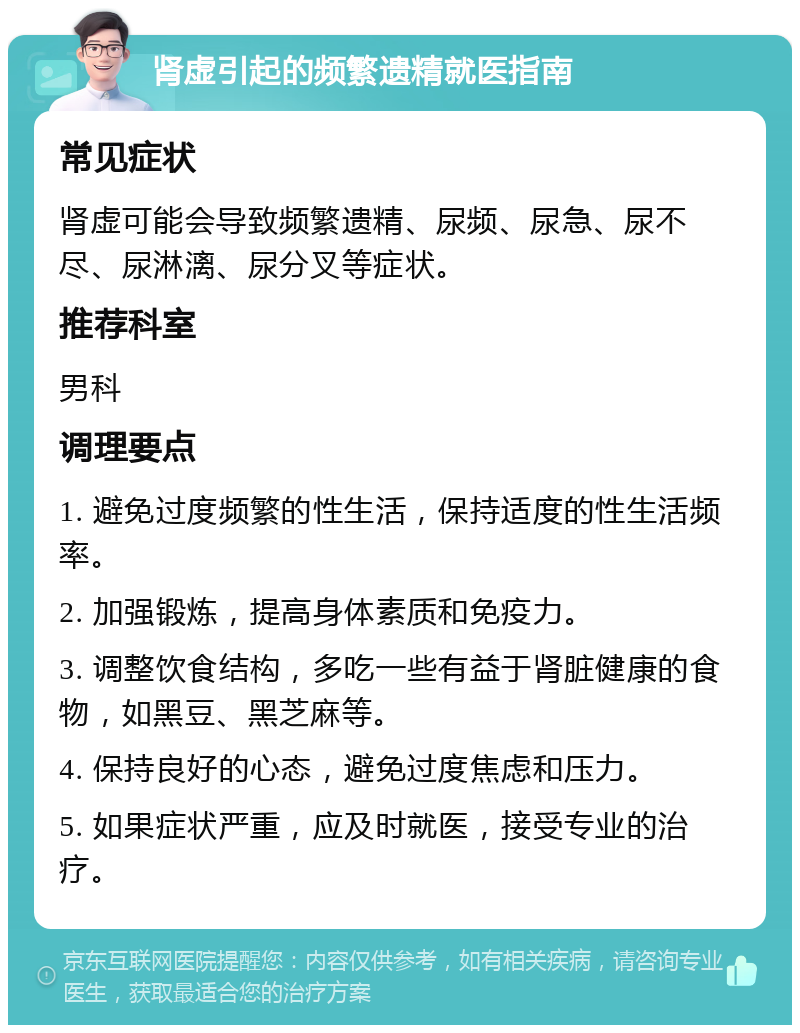 肾虚引起的频繁遗精就医指南 常见症状 肾虚可能会导致频繁遗精、尿频、尿急、尿不尽、尿淋漓、尿分叉等症状。 推荐科室 男科 调理要点 1. 避免过度频繁的性生活，保持适度的性生活频率。 2. 加强锻炼，提高身体素质和免疫力。 3. 调整饮食结构，多吃一些有益于肾脏健康的食物，如黑豆、黑芝麻等。 4. 保持良好的心态，避免过度焦虑和压力。 5. 如果症状严重，应及时就医，接受专业的治疗。